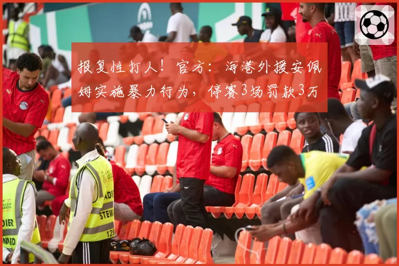 报复性打人!官方:海港外援安佩姆实施暴力行为,停赛3场罚款3万