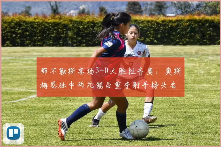 那不勒斯客场3-0大胜拉齐奥,奥斯梅恩独中两元能否重夺射手榜头名?