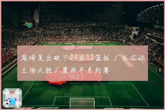 周琦复出砍下24分12篮板 广东宏远主场大胜广厦扳平系列赛