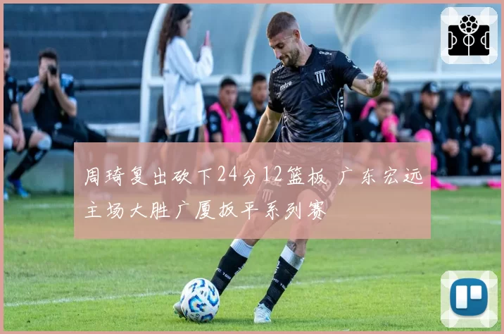 周琦复出砍下24分12篮板 广东宏远主场大胜广厦扳平系列赛