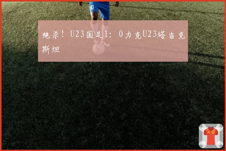 绝杀！U23国足1：0力克U23塔吉克斯坦