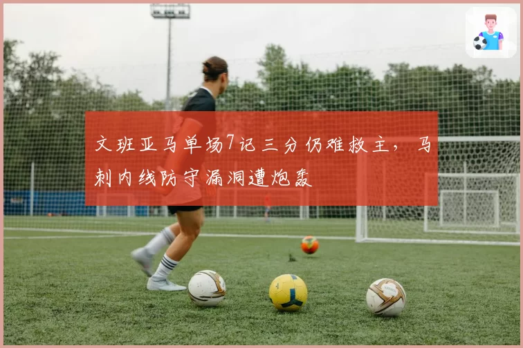 文班亚马单场7记三分仍难救主，马刺内线防守漏洞遭炮轰