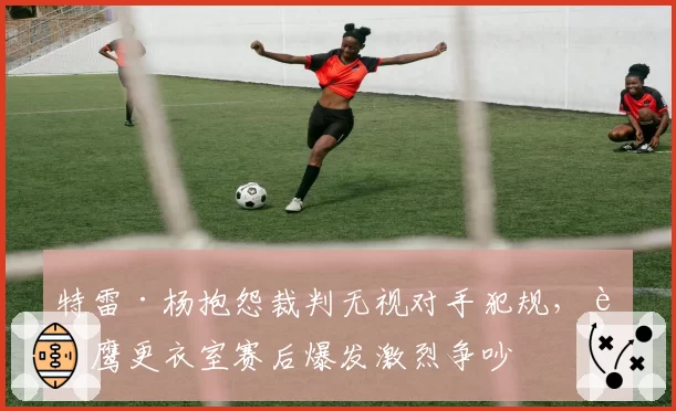 特雷·杨抱怨裁判无视对手犯规，老鹰更衣室赛后爆发激烈争吵