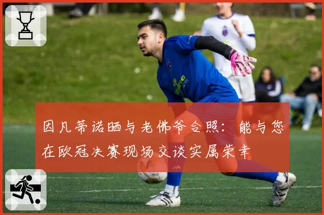 因凡蒂诺晒与老佛爷合照：能与您在欧冠决赛现场交谈实属荣幸