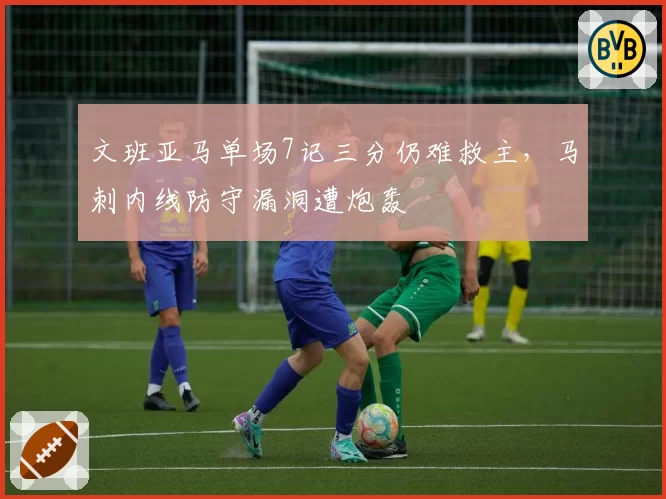 文班亚马单场7记三分仍难救主，马刺内线防守漏洞遭炮轰