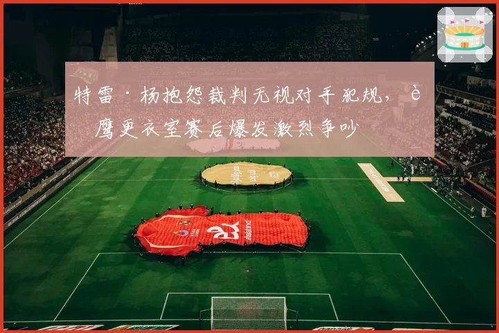 特雷·杨抱怨裁判无视对手犯规，老鹰更衣室赛后爆发激烈争吵