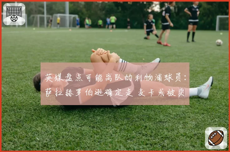 英媒盘点可能离队的利物浦球员：萨拉赫罗伯逊确定走 麦卡或被卖