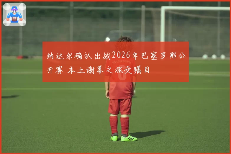 纳达尔确认出战2026年巴塞罗那公开赛 本土谢幕之旅受瞩目