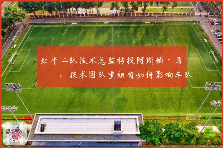 红牛二队技术总监转投阿斯顿·马丁,技术团队重组将如何影响车队竞争力