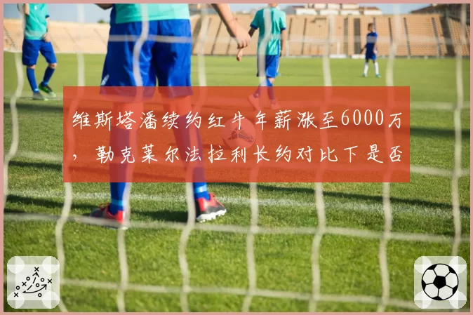 维斯塔潘续约红牛年薪涨至6000万，勒克莱尔法拉利长约对比下是否溢价？