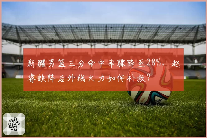 新疆男篮三分命中率骤降至28%，赵睿缺阵后外线火力如何补救？