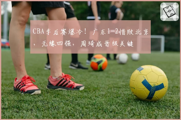 CBA季后赛爆冷！广东1-2惜败北京，无缘四强，周琦成晋级关键