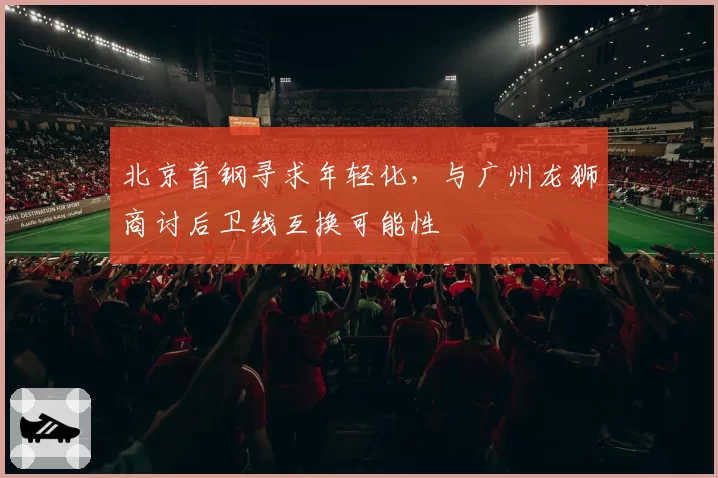 北京首钢寻求年轻化,与广州龙狮商讨后卫线互换可能性