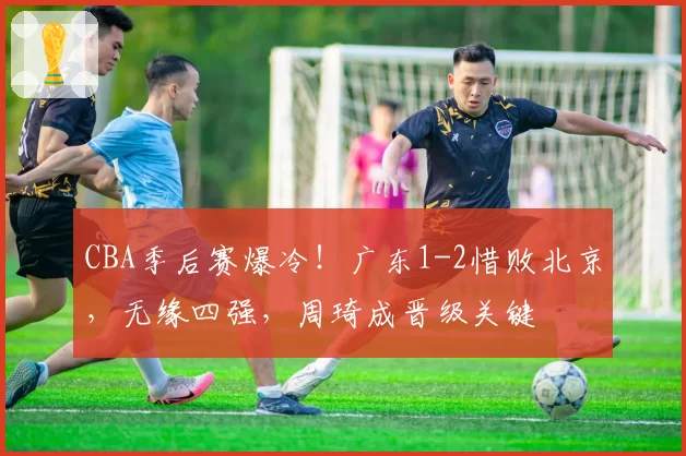 CBA季后赛爆冷！广东1-2惜败北京，无缘四强，周琦成晋级关键