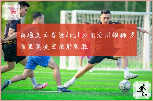 南通支云客场2比1力克沧州雄狮 罗马里奥凌空抽射制胜