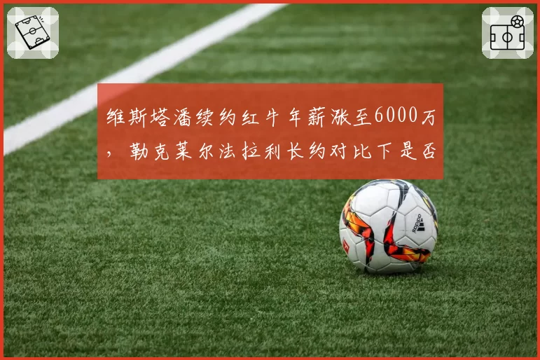 维斯塔潘续约红牛年薪涨至6000万，勒克莱尔法拉利长约对比下是否溢价？