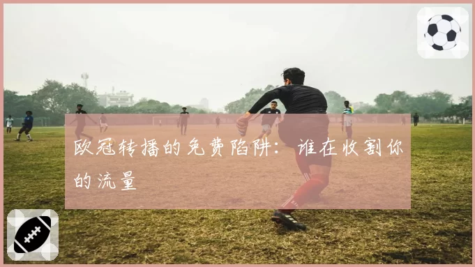 欧冠转播的免费陷阱：谁在收割你的流量