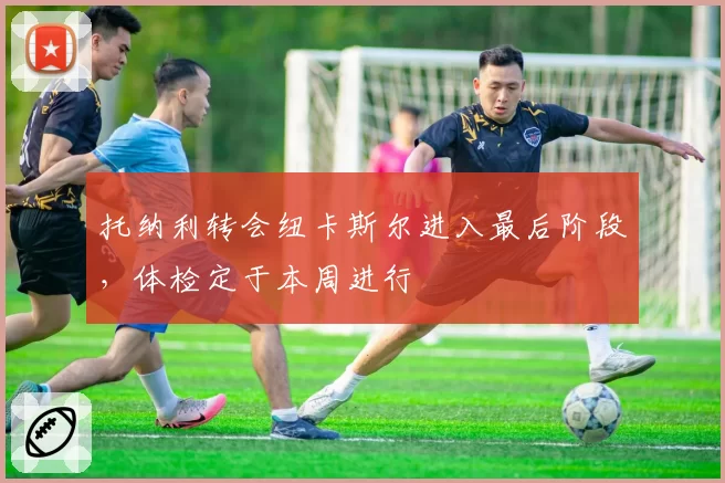 托纳利转会纽卡斯尔进入最后阶段，体检定于本周进行