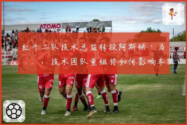 红牛二队技术总监转投阿斯顿·马丁,技术团队重组将如何影响车队竞争力