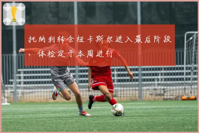 托纳利转会纽卡斯尔进入最后阶段，体检定于本周进行