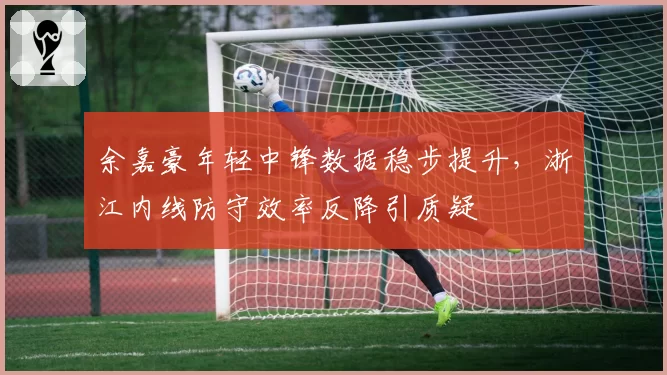 余嘉豪年轻中锋数据稳步提升，浙江内线防守效率反降引质疑