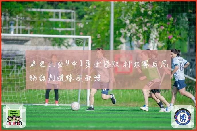 库里三分9中1勇士惨败 科尔赛后甩锅裁判遭球迷狂嘘