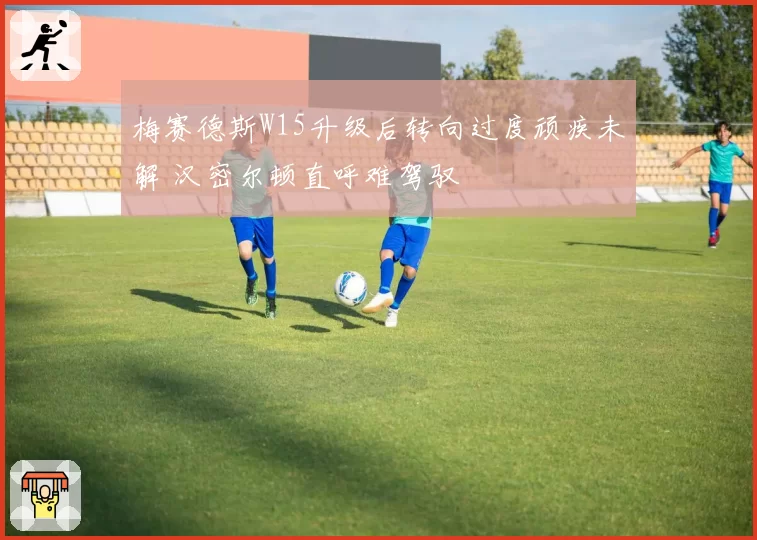 梅赛德斯W15升级后转向过度顽疾未解 汉密尔顿直呼难驾驭