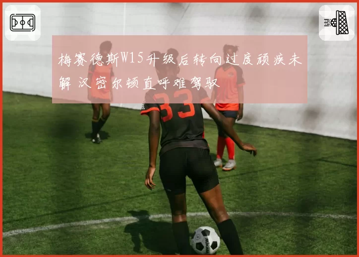梅赛德斯W15升级后转向过度顽疾未解 汉密尔顿直呼难驾驭