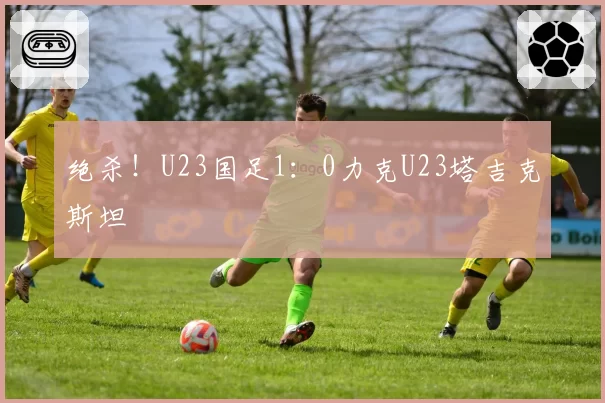 绝杀！U23国足1：0力克U23塔吉克斯坦