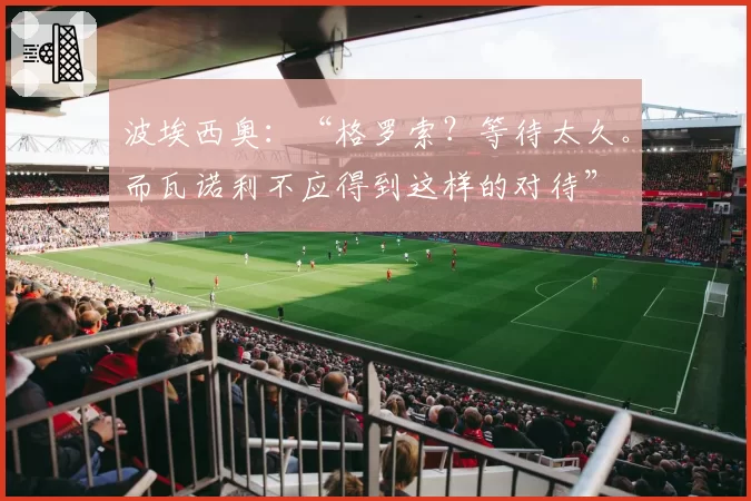 波埃西奥:“格罗索?等待太久。而瓦诺利不应得到这样的对待”