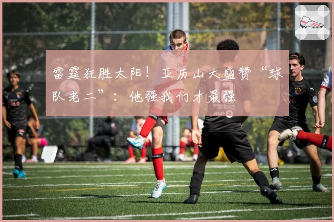 雷霆狂胜太阳！亚历山大盛赞“球队老二”：他强我们才最强