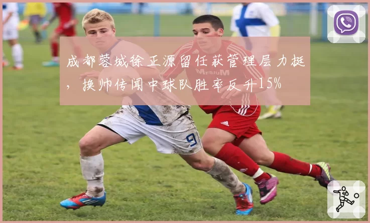 成都蓉城徐正源留任获管理层力挺，换帅传闻中球队胜率反升15%