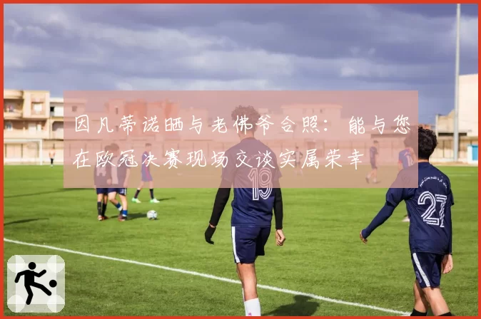 因凡蒂诺晒与老佛爷合照：能与您在欧冠决赛现场交谈实属荣幸